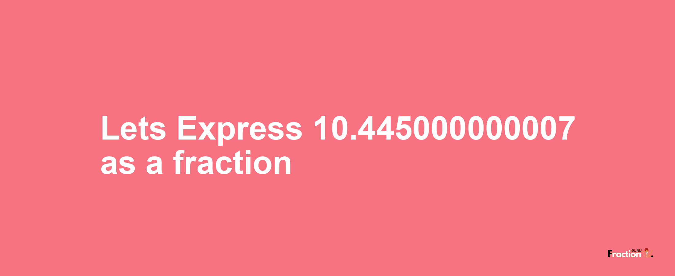 Lets Express 10.445000000007 as afraction